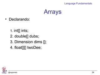 Language Fundamentals


                      Arrays
• Declarando:

   1. int[] ints;
   2. double[] dubs;
   3. Dimension dims [];
   4. float[][] twoDee;




 @regismelo                                        34
 