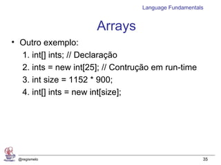 Language Fundamentals


                      Arrays
• Outro exemplo:
  1. int[] ints; // Declaração
  2. ints = new int[25]; // Contrução em run-time
  3. int size = 1152 * 900;
  4. int[] ints = new int[size];




 @regismelo                                           35
 