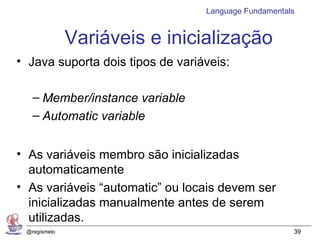 Language Fundamentals


              Variáveis e inicialização
• Java suporta dois tipos de variáveis:

   – Member/instance variable
   – Automatic variable


• As variáveis membro são inicializadas
  automaticamente
• As variáveis “automatic” ou locais devem ser
  inicializadas manualmente antes de serem
  utilizadas.
 @regismelo                                           39
 