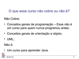 O que esse curso não cobre ou não é?

Não Cobre:
• Conceitos gerais de programação – Esse não é
  um curso para quem nunca programou antes;
• Conceitos gerais de orientação a objeto;
• UML;
Não é:
• Um curso para aprender Java.

 @regismelo                                      4
 