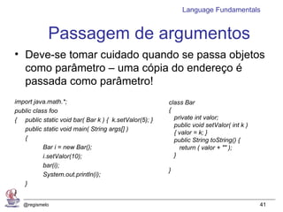 Language Fundamentals


            Passagem de argumentos
• Deve-se tomar cuidado quando se passa objetos
  como parâmetro – uma cópia do endereço é
  passada como parâmetro!
import java.math.*;                                    class Bar
public class foo                                       {
{ public static void bar( Bar k ) { k.setValor(5); }     private int valor;
                                                         public void setValor( int k )
   public static void main( String args[] )
                                                         { valor = k; }
   {                                                     public String toString() {
           Bar i = new Bar();                              return ( valor + "" );
           i.setValor(10);                               }
           bar(i);
                                                       }
           System.out.println(i);
   }
}
   @regismelo                                                                            41
 