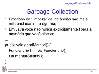 Language Fundamentals


              Garbage Collection
• Processo de “limpeza” de instâncias não mais
    referenciadas no programa;
• Em Java você não nunca explicitamente libera a
    memória que você alocou;
...
public void goodMethod() {
    Funcionario f = new Funcionario();
    f.aumentarSalario();
}

 @regismelo                                         42
 