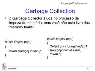 Language Fundamentals


                Garbage Collection
• O Garbage Collector ajuda no processo de
  limpeza de memória, mas você não está livre dos
  “memory leaks”

...                             public Object pop()
public Object pop()             {
{                                 Object o = storage[ index ];
    return storage[ index--];     storage[index--] = null;
                                  return o;
}
                                }


  @regismelo                                                  43
 