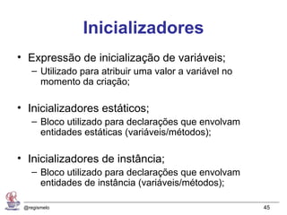 Inicializadores
• Expressão de inicialização de variáveis;
    – Utilizado para atribuir uma valor a variável no
      momento da criação;

• Inicializadores estáticos;
    – Bloco utilizado para declarações que envolvam
      entidades estáticas (variáveis/métodos);

• Inicializadores de instância;
    – Bloco utilizado para declarações que envolvam
      entidades de instância (variáveis/métodos);

 @regismelo                                             45
 