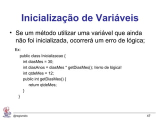 Inicialização de Variáveis
• Se um método utilizar uma variável que ainda
  não foi inicializada, ocorrerá um erro de lógica;
  Ex:
     public class Inicializacao {
       int diasMes = 30;
       int diasAnos = diasMes * getDiasMes(); //erro de lógica!
       int qtdeMes = 12;
       public int getDiasMes() {
           return qtdeMes;
       }
    }



 @regismelo                                                       47
 