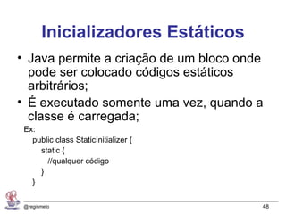 Inicializadores Estáticos
• Java permite a criação de um bloco onde
  pode ser colocado códigos estáticos
  arbitrários;
• É executado somente uma vez, quando a
  classe é carregada;
 Ex:
   public class StaticInitializer {
     static {
       //qualquer código
     }
   }

 @regismelo                             48
 