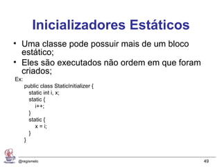Inicializadores Estáticos
• Uma classe pode possuir mais de um bloco
  estático;
• Eles são executados não ordem em que foram
  criados;
Ex:
      public class StaticInitializer {
        static int i, x;
        static {
           i++;
        }
        static {
           x = i;
        }
      }


 @regismelo                                    49
 