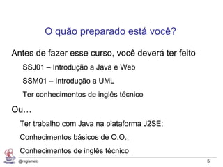 O quão preparado está você?

Antes de fazer esse curso, você deverá ter feito
   SSJ01 – Introdução a Java e Web
   SSM01 – Introdução a UML
   Ter conhecimentos de inglês técnico

Ou…
  Ter trabalho com Java na plataforma J2SE;
  Conhecimentos básicos de O.O.;
  Conhecimentos de inglês técnico
 @regismelo                                        5
 