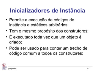 Inicializadores de Instância
• Permite a execução de códigos de
  instância e estáticos arbitrários;
• Tem o mesmo propósito dos construtores;
• É executado toda vez que um objeto é
  criado;
• Pode ser usado para conter um trecho de
  código comum a todos os construtores;


 @regismelo                             51
 