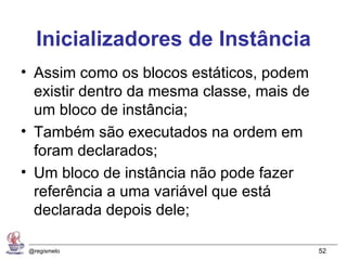 Inicializadores de Instância
• Assim como os blocos estáticos, podem
  existir dentro da mesma classe, mais de
  um bloco de instância;
• Também são executados na ordem em
  foram declarados;
• Um bloco de instância não pode fazer
  referência a uma variável que está
  declarada depois dele;

 @regismelo                                 52
 
