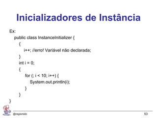 Inicializadores de Instância
Ex:
  public class InstanceInitializer {
    {
       i++; //erro! Variável não declarada;
    }
    int i = 0;
    {
        for (; i < 10; i++) {
           System.out.println(i);
        }
    }
}

 @regismelo                                   53
 