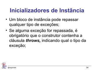 Inicializadores de Instância
• Um bloco de instância pode repassar
  qualquer tipo de exceções;
• Se alguma exceção for repassada, é
  obrigatório que o construtor contenha a
  cláusula throws, indicando qual o tipo da
  exceção;




 @regismelo                                   54
 