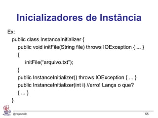 Inicializadores de Instância
Ex:
 public class InstanceInitializer {
    public void initFile(String file) throws IOException { ... }
    {
         initFile(“arquivo.txt”);
    }
    public InstanceInitializer() throws IOException { ... }
    public InstanceInitializer(int i) //erro! Lança o que?
    { ... }
 }

  @regismelo                                                       55
 