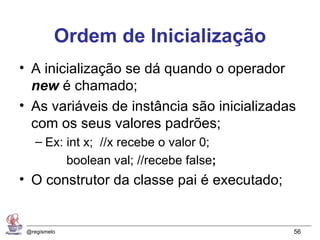 Ordem de Inicialização
• A inicialização se dá quando o operador
  new é chamado;
• As variáveis de instância são inicializadas
  com os seus valores padrões;
    – Ex: int x; //x recebe o valor 0;
          boolean val; //recebe false;
• O construtor da classe pai é executado;


 @regismelo                                 56
 