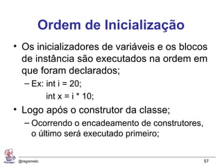 Ordem de Inicialização
• Os inicializadores de variáveis e os blocos
  de instância são executados na ordem em
  que foram declarados;
    – Ex: int i = 20;
              int x = i * 10;
• Logo após o construtor da classe;
    – Ocorrendo o encadeamento de construtores,
      o último será executado primeiro;


 @regismelo                                       57
 