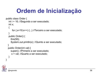 Ordem de Inicialização
public class Order {
   int i = 10; //Segundo a ser executado;
   int x;
   {
       for (;x<10;x++) {...} //Terceiro a ser executado;
   }
   public Order() {
     this(50);
     System.out.println(x); //Quinto a ser executado;
  }
  public Order(int val) {
     super(); //Primeiro a ser executado;
      x = val; //Quarto a ser executado;
   }
}



  @regismelo                                               58
 