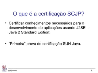 O que é a certificação SCJP?
• Certificar conhecimentos necessários para o
  desenvolvimento de aplicações usando J2SE –
  Java 2 Standard Edition;

• “Primeira” prova de certificação SUN Java.




 @regismelo                                     6
 
