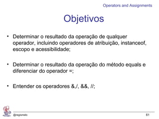 Operators and Assignments


                       Objetivos
• Determinar o resultado da operação de qualquer
  operador, incluindo operadores de atribuição, instanceof,
  escopo e acessibilidade;

• Determinar o resultado da operação do método equals e
  diferenciar do operador =;

• Entender os operadores &,/, &&, //;




  @regismelo                                                 61
 