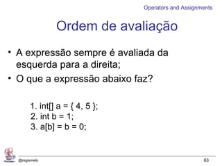 Operators and Assignments


               Ordem de avaliação
• A expressão sempre é avaliada da
  esquerda para a direita;
• O que a expressão abaixo faz?

       1. int[] a = { 4, 5 };
       2. int b = 1;
       3. a[b] = b = 0;


  @regismelo                                         63
 
