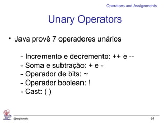 Operators and Assignments


              Unary Operators
• Java provê 7 operadores unários

     - Incremento e decremento: ++ e --
     - Soma e subtração: + e -
     - Operador de bits: ~
     - Operador boolean: !
     - Cast: ( )


 @regismelo                                        64
 