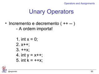 Operators and Assignments


                Unary Operators
• Incremento e decremento ( ++ -- )
      - A ordem importa!

         1. int x = 0;
         2. x++;
         3. ++x;
         4. int y = x++;
         5. int k = ++x;

 @regismelo                                       65
 