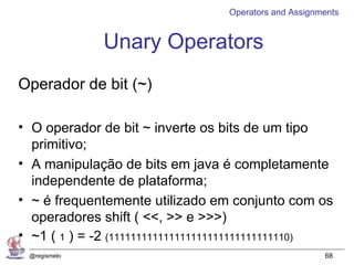 Operators and Assignments


              Unary Operators
Operador de bit (~)

• O operador de bit ~ inverte os bits de um tipo
  primitivo;
• A manipulação de bits em java é completamente
  independente de plataforma;
• ~ é frequentemente utilizado em conjunto com os
  operadores shift ( <<, >> e >>>)
• ~1 ( 1 ) = -2 (111111111111111111111111111111110)
 @regismelo                                            68
 