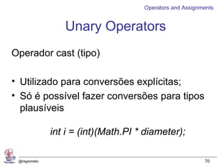 Operators and Assignments


                 Unary Operators
Operador cast (tipo)

• Utilizado para conversões explícitas;
• Só é possível fazer conversões para tipos
  plausíveis

              int i = (int)(Math.PI * diameter);

 @regismelo                                               70
 