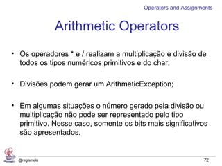 Operators and Assignments


               Arithmetic Operators
• Os operadores * e / realizam a multiplicação e divisão de
  todos os tipos numéricos primitivos e do char;

• Divisões podem gerar um ArithmeticException;

• Em algumas situações o número gerado pela divisão ou
  multiplicação não pode ser representado pelo tipo
  primitivo. Nesse caso, somente os bits mais significativos
  são apresentados.


  @regismelo                                                 72
 