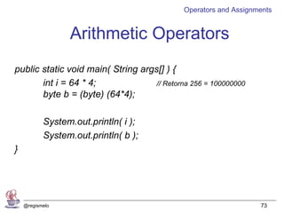 Operators and Assignments


                 Arithmetic Operators
public static void main( String args[] ) {
       int i = 64 * 4;              // Retorna 256 = 100000000
       byte b = (byte) (64*4);

           System.out.println( i );
           System.out.println( b );
}




    @regismelo                                                    73
 