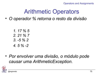 Operators and Assignments


              Arithmetic Operators
• O operador % retorna o resto da divisão

      1. 17 % 5
      2. 21 % 7
      3. -5 % 2
      4. 5 % -2

• Por envolver uma divisão, o módulo pode
  causar uma ArithmeticException.

 @regismelo                                       75
 