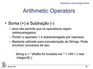 Operators and Assignments


               Arithmetic Operators

• Soma (+) e Subtração (-)
   - Java não permite que os operadores sejam
     sobrecarregados;
   - Porém o operador + é sobrecarregado por natureza;
   - Bastante utilizado para concatenação de Strings. Pode
     envolver conversos de tipo.

          String a = " BlaBla foi fundada em " + 199 + ( new
          Integer(6) );

 @regismelo                                                    76
 
