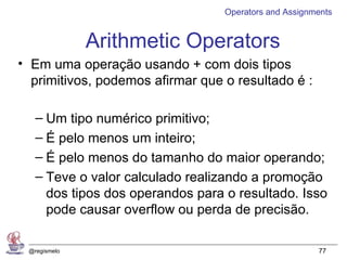 Operators and Assignments


              Arithmetic Operators
• Em uma operação usando + com dois tipos
  primitivos, podemos afirmar que o resultado é :

   – Um tipo numérico primitivo;
   – É pelo menos um inteiro;
   – É pelo menos do tamanho do maior operando;
   – Teve o valor calculado realizando a promoção
     dos tipos dos operandos para o resultado. Isso
     pode causar overflow ou perda de precisão.

 @regismelo                                            77
 