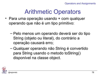Operators and Assignments


              Arithmetic Operators
• Para uma operação usando + com qualquer
  operando que não é um tipo primitivo:

   – Pelo menos um operando deverá ser do tipo
     String (objeto ou literal), do contrário a
     operação causará erro;
   – Qualquer operando não String é convertido
     para String usando o metodo toString()
     disponível na classe object.


 @regismelo                                           78
 