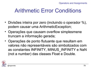 Operators and Assignments


         Arithmetic Error Conditions
• Divisões inteira por zero (incluindo o operador %),
  podem causar uma ArithmeticException;
• Operações que causam overflow simplesmene
  truncam a informação gerada;
• Operações de ponto flutuante que resultam em
  valores não representáveis são simbolizados com
  as constantes INFINITY, MINUS_INFINITY e NaN
  (not a number) das classes Float e Double.


 @regismelo                                             79
 