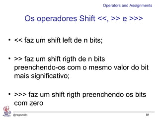 Operators and Assignments


        Os operadores Shift <<, >> e >>>

• << faz um shift left de n bits;

• >> faz um shift rigth de n bits
  preenchendo-os com o mesmo valor do bit
  mais significativo;

• >>> faz um shift rigth preenchendo os bits
  com zero
 @regismelo                                              81
 
