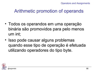 Operators and Assignments


        Arithmetic promotion of operands

• Todos os operandos em uma operação
  binária são promovidos para pelo menos
  um int;
• Isso pode causar alguns problemas
  quando esse tipo de operação é efetuada
  utilizando operadores do tipo byte.



 @regismelo                                       86
 
