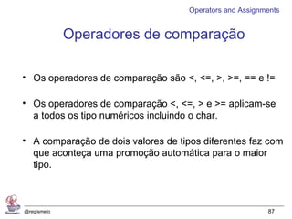 Operators and Assignments


             Operadores de comparação

• Os operadores de comparação são <, <=, >, >=, == e !=

• Os operadores de comparação <, <=, > e >= aplicam-se
  a todos os tipo numéricos incluindo o char.

• A comparação de dois valores de tipos diferentes faz com
  que aconteça uma promoção automática para o maior
  tipo.



@regismelo                                                87
 