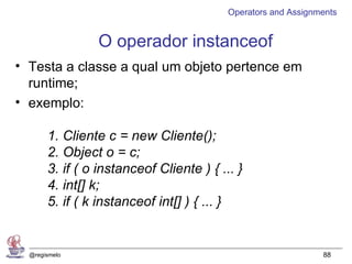 Operators and Assignments


                O operador instanceof
• Testa a classe a qual um objeto pertence em
  runtime;
• exemplo:

       1. Cliente c = new Cliente();
       2. Object o = c;
       3. if ( o instanceof Cliente ) { ... }
       4. int[] k;
       5. if ( k instanceof int[] ) { ... }


  @regismelo                                                   88
 