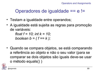 Operators and Assignments


        Operadores de igualdade == e !=
• Testam a igualdade entre operandos;
• A igualdade está sujeita as regras para promoção
  de variáveis:
     float f = 10; int k = 10;
     boolean b = ( f == k );

• Quando se compara objetos, se está comparando
  a referência ao objeto e não o seu valor (para se
  comparar se dois objetos são iguais deve-se usar
  o método equals() )
@regismelo                                           89
 