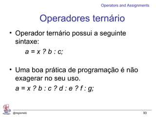 Operators and Assignments


              Operadores ternário
• Operador ternário possui a seguinte
  sintaxe:
     a = x ? b : c;

• Uma boa prática de programação é não
  exagerar no seu uso.
  a = x ? b : c ? d : e ? f : g;


 @regismelo                                       93
 