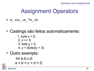 Operators and Assignments


               Assignment Operators
• =, +=, -=, *=, /=

• Castings são feitos automaticamente:
             1. byte x = 2;
             2. x += 3;
             3. byte y = 2;
             4. y = (byte)(y + 3)
• Outro exemplo:
        int a,b,c,d;
        a = b = c = d = 0;
@regismelo                                               94
 