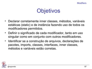 Modifiers


                       Objetivos
• Declarar corretamente inner classes, métodos, variáveis
  estáticas (static) e de instância fazendo uso de todos os
  modificadores permitidos.
• Definir o significado de cada modificador, tanto em uso
  singular como em conjunto com outros modificadores.
• Identificar se a construção de arquivos, declarações de
  pacotes, imports, classes, interfaces, inner classes,
  métodos e variáveis estão corretas.




  @regismelo                                                97
 