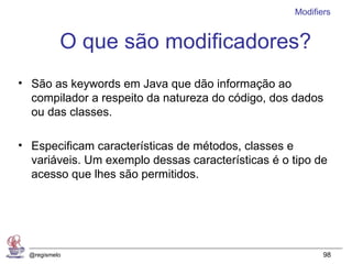 Modifiers


           O que são modificadores?
• São as keywords em Java que dão informação ao
  compilador a respeito da natureza do código, dos dados
  ou das classes.

• Especificam características de métodos, classes e
  variáveis. Um exemplo dessas características é o tipo de
  acesso que lhes são permitidos.




  @regismelo                                              98
 