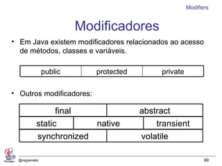 Modifiers


                       Modificadores
• Em Java existem modificadores relacionados ao acesso
  de métodos, classes e variáveis.

              public      protected        private

• Outros modificadores:

                final                 abstract
          static       native             transient
          synchronized                volatile

 @regismelo                                                 99
 