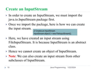 Create an InputStream
 In order to create an InputStream, we must import the
java.io.InputStream package first.
 Once we import the package, here is how we can create
the input stream.
 Here, we have created an input stream using
FileInputStream. It is because InputStream is an abstract
class.
 Hence we cannot create an object of InputStream.
 Note: We can also create an input stream from other
subclasses of InputStream.
1/22/2024
Java Programming
10
 