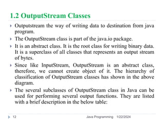 1.2 OutputStream Classes
 Outputstream the way of writing data to destination from java
program.
 The OutputStream class is part of the java.io package.
 It is an abstract class. It is the root class for writing binary data.
It is a superclass of all classes that represents an output stream
of bytes.
 Since like InputStream, OutputStream is an abstract class,
therefore, we cannot create object of it. The hierarchy of
classification of OutputStream classes has shown in the above
diagram.
 The several subclasses of OutputStream class in Java can be
used for performing several output functions. They are listed
with a brief description in the below table:
1/22/2024
Java Programming
12
 