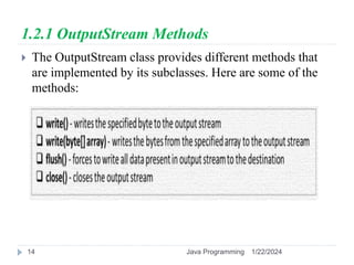 1.2.1 OutputStream Methods
 The OutputStream class provides different methods that
are implemented by its subclasses. Here are some of the
methods:
1/22/2024
Java Programming
14
 