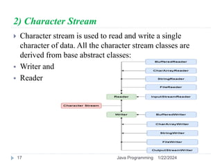 2) Character Stream
 Character stream is used to read and write a single
character of data. All the character stream classes are
derived from base abstract classes:
 Writer and
 Reader
1/22/2024
Java Programming
17
 