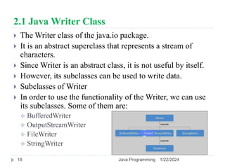 2.1 Java Writer Class
 The Writer class of the java.io package.
 It is an abstract superclass that represents a stream of
characters.
 Since Writer is an abstract class, it is not useful by itself.
 However, its subclasses can be used to write data.
 Subclasses of Writer
 In order to use the functionality of the Writer, we can use
its subclasses. Some of them are:
 BufferedWriter
 OutputStreamWriter
 FileWriter
 StringWriter
1/22/2024
Java Programming
18
 