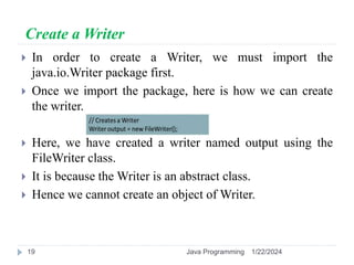 Create a Writer
 In order to create a Writer, we must import the
java.io.Writer package first.
 Once we import the package, here is how we can create
the writer.
 Here, we have created a writer named output using the
FileWriter class.
 It is because the Writer is an abstract class.
 Hence we cannot create an object of Writer.
1/22/2024
Java Programming
19
 